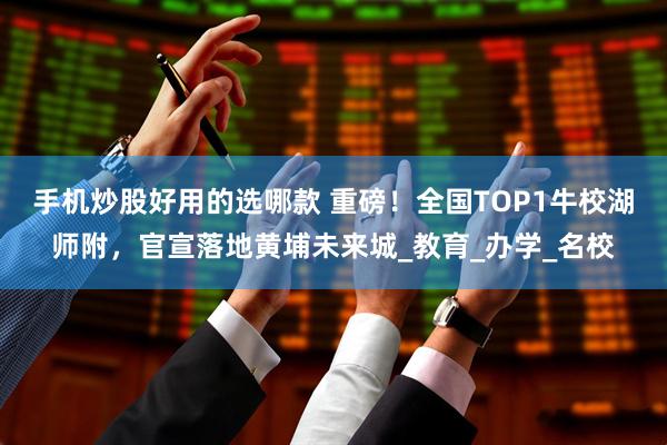 手机炒股好用的选哪款 重磅！全国TOP1牛校湖师附，官宣落地黄埔未来城_教育_办学_名校