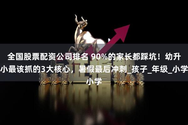 全国股票配资公司排名 90%的家长都踩坑！幼升小最该抓的3大核心，暑假最后冲刺_孩子_年级_小学