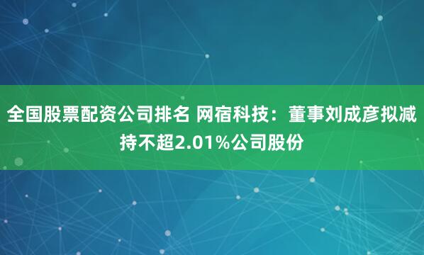 全国股票配资公司排名 网宿科技:董事刘成彦拟减持不超2.01%公司股份