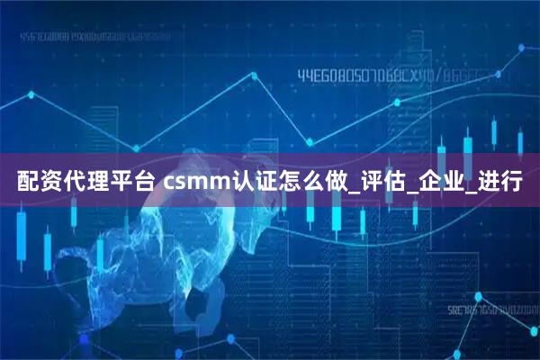 配资代理平台 csmm认证怎么做_评估_企业_进行