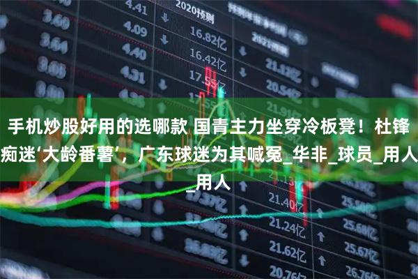 手机炒股好用的选哪款 国青主力坐穿冷板凳！杜锋痴迷‘大龄番薯’，广东球迷为其喊冤_华非_球员_用人
