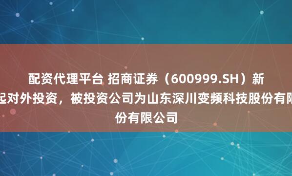 配资代理平台 招商证券(600999.SH)新增一起对外投资,被投资公司为山东深川变频科技股份有限公司