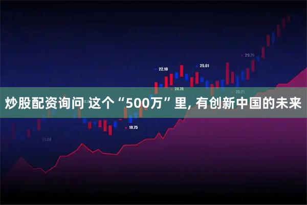 炒股配资询问 这个“500万”里, 有创新中国的未来