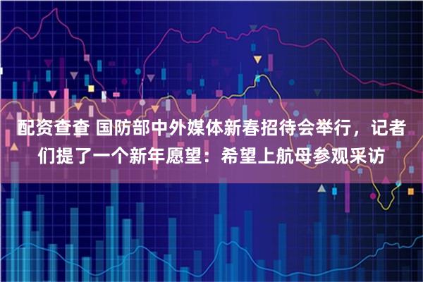 配资查查 国防部中外媒体新春招待会举行，记者们提了一个新年愿望：希望上航母参观采访