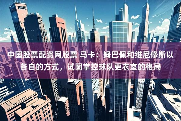 中国股票配资网股票 马卡：姆巴佩和维尼修斯以各自的方式，试图掌控球队更衣室的格局