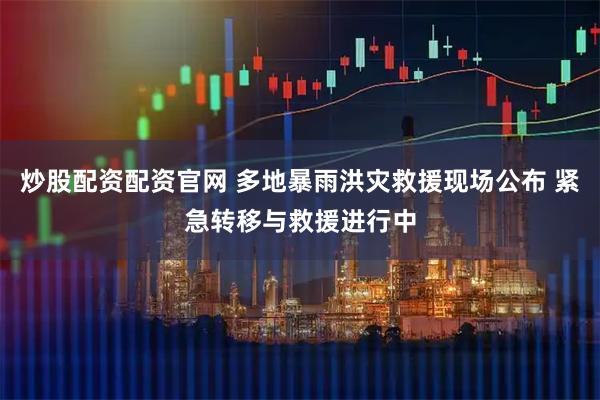 炒股配资配资官网 多地暴雨洪灾救援现场公布 紧急转移与救援进行中
