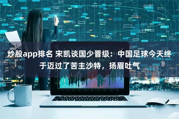 炒股app排名 宋凯谈国少晋级：中国足球今天终于迈过了苦主沙特，扬眉吐气