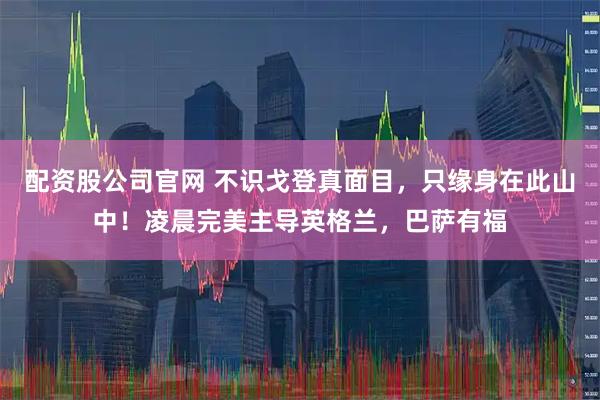 配资股公司官网 不识戈登真面目，只缘身在此山中！凌晨完美主导英格兰，巴萨有福