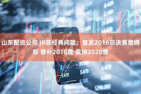 山东配资公司 JR答经典问题：首发2016总决赛詹姆斯 替补2018詹 裁掉2020詹