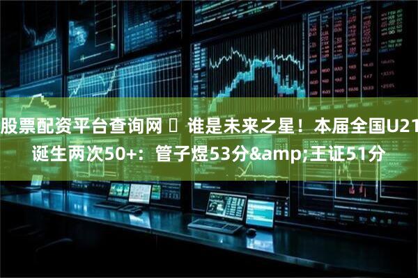 股票配资平台查询网 ⭐谁是未来之星！本届全国U21诞生两次50+：管子煜53分&王证51分